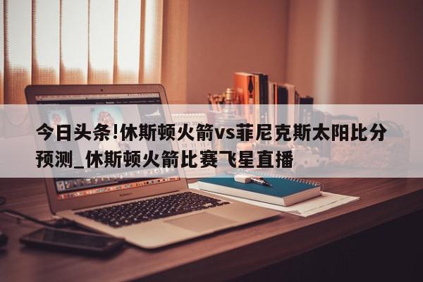 今日头条!休斯顿火箭vs菲尼克斯太阳比分预测_休斯顿火箭比赛飞星直播