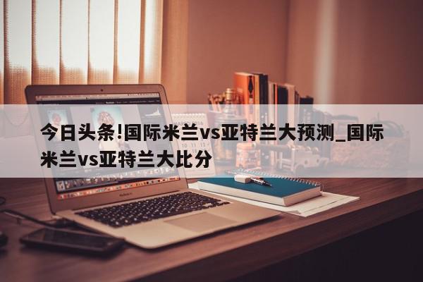 今日头条!国际米兰vs亚特兰大预测_国际米兰vs亚特兰大比分