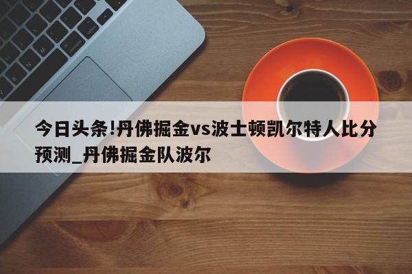 今日头条!丹佛掘金vs波士顿凯尔特人比分预测_丹佛掘金队波尔