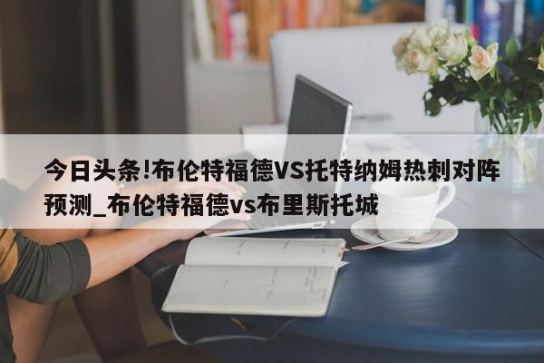 今日头条!布伦特福德VS托特纳姆热刺对阵预测_布伦特福德vs布里斯托城