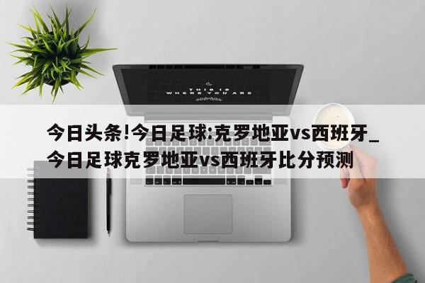 今日头条!今日足球:克罗地亚vs西班牙_今日足球克罗地亚vs西班牙比分预测