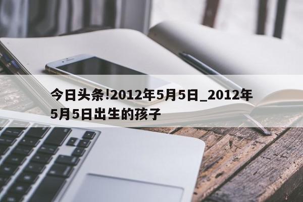 今日头条!2012年5月5日_2012年5月5日出生的孩子