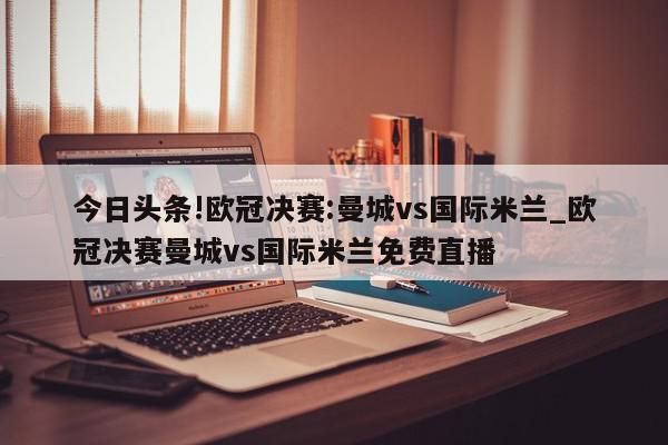 今日头条!欧冠决赛:曼城vs国际米兰_欧冠决赛曼城vs国际米兰免费直播