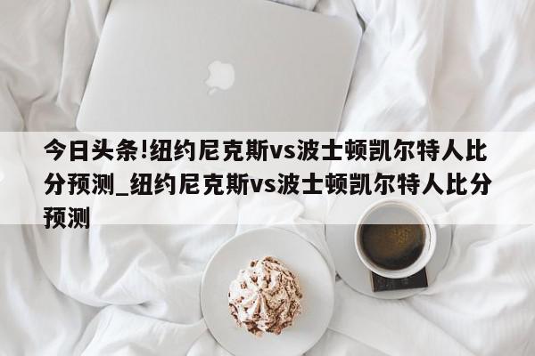 今日头条!纽约尼克斯vs波士顿凯尔特人比分预测_纽约尼克斯vs波士顿凯尔特人比分预测