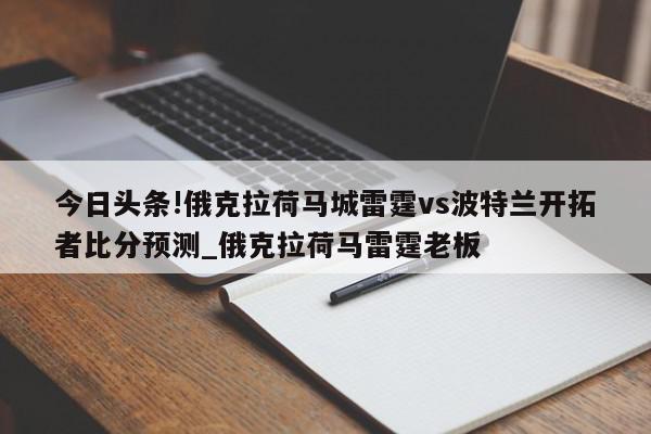 今日头条!俄克拉荷马城雷霆vs波特兰开拓者比分预测_俄克拉荷马雷霆老板