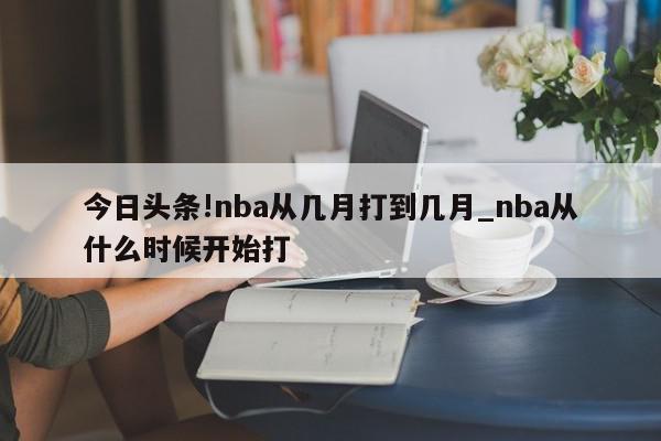 今日头条!nba从几月打到几月_nba从什么时候开始打