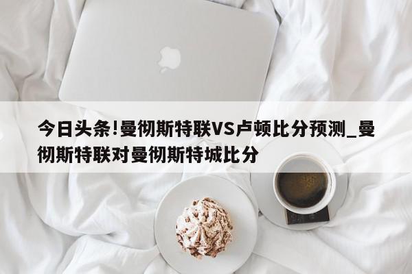 今日头条!曼彻斯特联VS卢顿比分预测_曼彻斯特联对曼彻斯特城比分