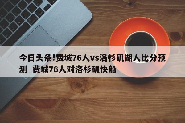 今日头条!费城76人vs洛杉矶湖人比分预测_费城76人对洛杉矶快船