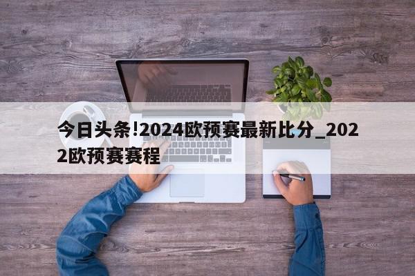 今日头条!2024欧预赛最新比分_2022欧预赛赛程