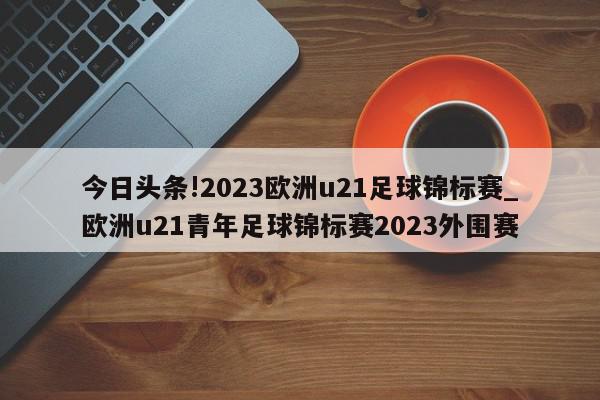 今日头条!2023欧洲u21足球锦标赛_欧洲u21青年足球锦标赛2023外围赛