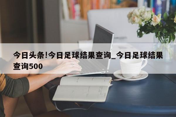 今日头条!今日足球结果查询_今日足球结果查询500