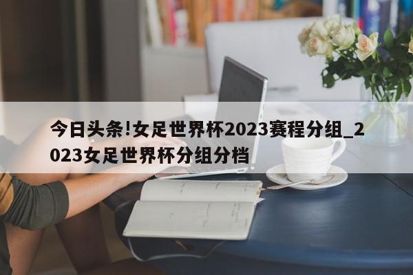 今日头条!女足世界杯2023赛程分组_2023女足世界杯分组分档