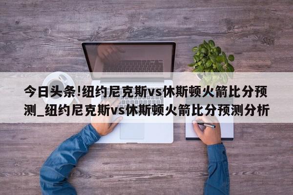 今日头条!纽约尼克斯vs休斯顿火箭比分预测_纽约尼克斯vs休斯顿火箭比分预测分析