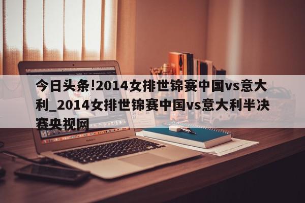 今日头条!2014女排世锦赛中国vs意大利_2014女排世锦赛中国vs意大利半决赛央视网