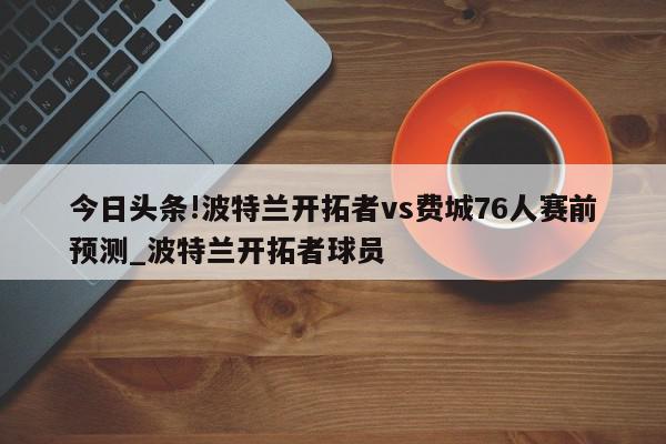 今日头条!波特兰开拓者vs费城76人赛前预测_波特兰开拓者球员