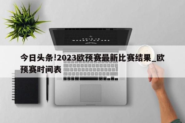 今日头条!2023欧预赛最新比赛结果_欧预赛时间表