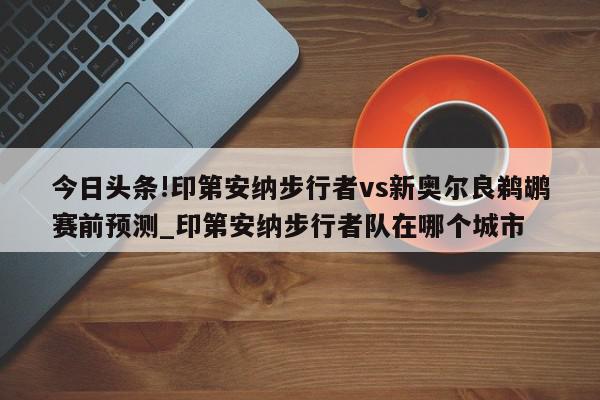 今日头条!印第安纳步行者vs新奥尔良鹈鹕赛前预测_印第安纳步行者队在哪个城市