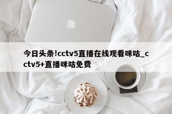 今日头条!cctv5直播在线观看咪咕_cctv5+直播咪咕免费