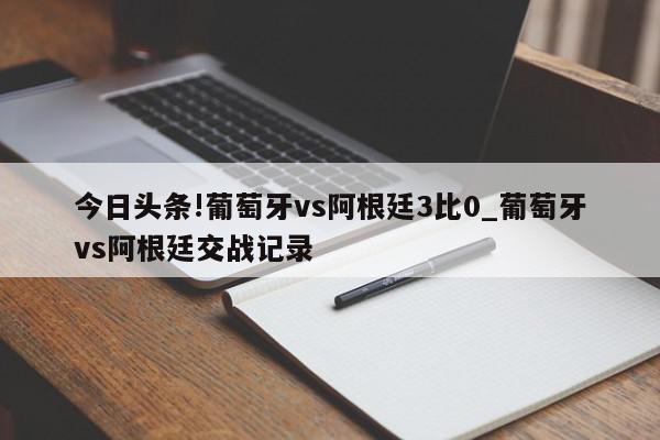 今日头条!葡萄牙vs阿根廷3比0_葡萄牙vs阿根廷交战记录