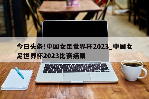 今日头条!中国女足世界杯2023_中国女足世界杯2023比赛结果