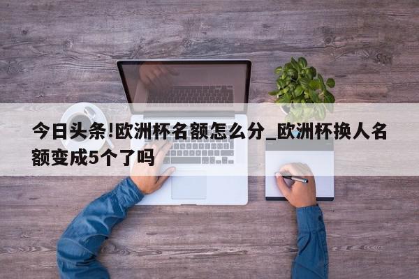 今日头条!欧洲杯名额怎么分_欧洲杯换人名额变成5个了吗