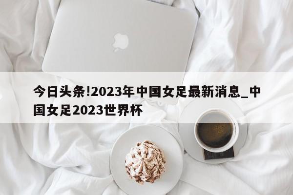 今日头条!2023年中国女足最新消息_中国女足2023世界杯