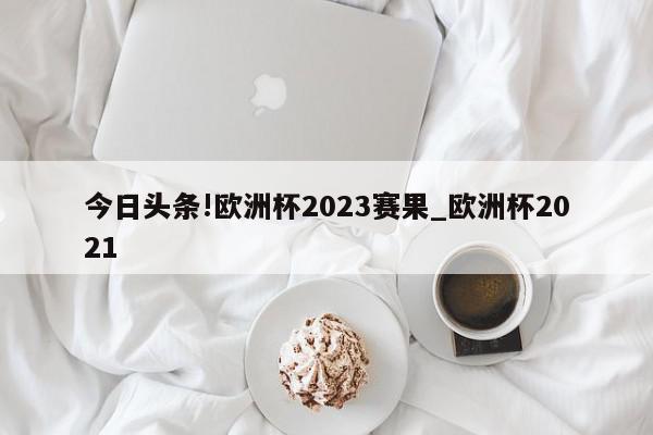 今日头条!欧洲杯2023赛果_欧洲杯2021