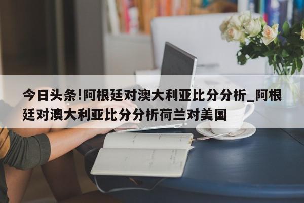 今日头条!阿根廷对澳大利亚比分分析_阿根廷对澳大利亚比分分析荷兰对美国