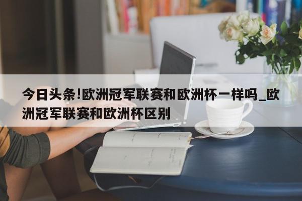 今日头条!欧洲冠军联赛和欧洲杯一样吗_欧洲冠军联赛和欧洲杯区别