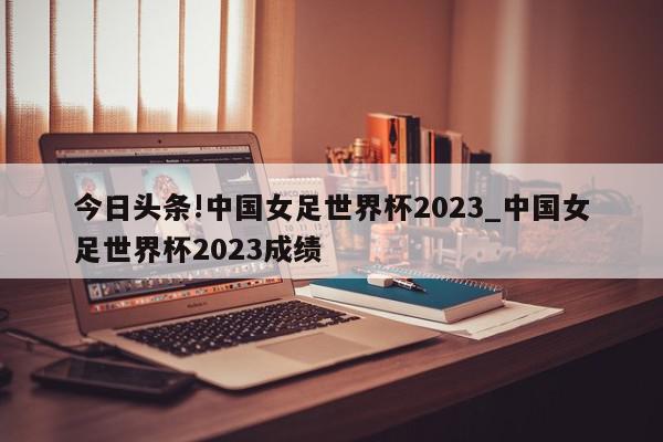 今日头条!中国女足世界杯2023_中国女足世界杯2023成绩