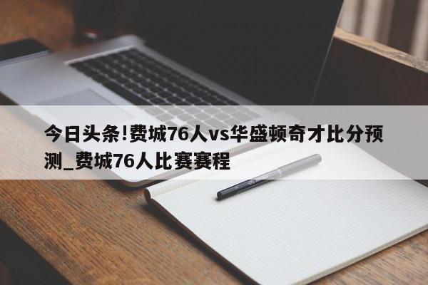 今日头条!费城76人vs华盛顿奇才比分预测_费城76人比赛赛程