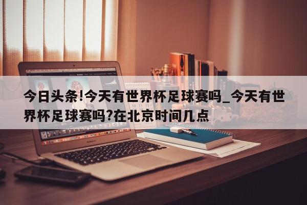 今日头条!今天有世界杯足球赛吗_今天有世界杯足球赛吗?在北京时间几点