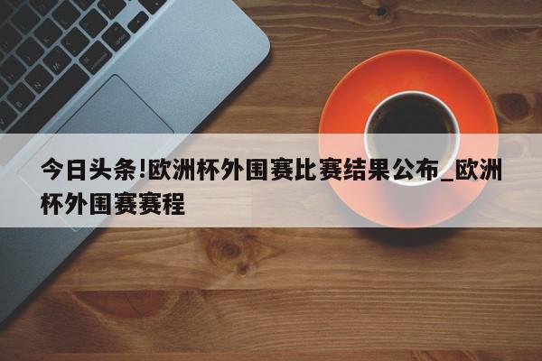 今日头条!欧洲杯外围赛比赛结果公布_欧洲杯外围赛赛程