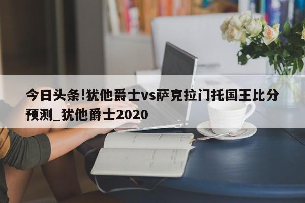 今日头条!犹他爵士vs萨克拉门托国王比分预测_犹他爵士2020