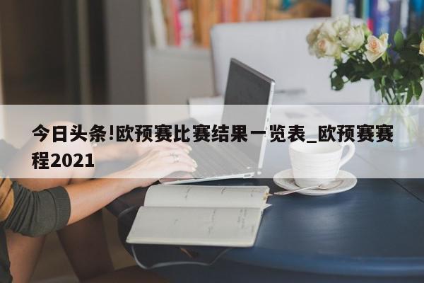 今日头条!欧预赛比赛结果一览表_欧预赛赛程2021