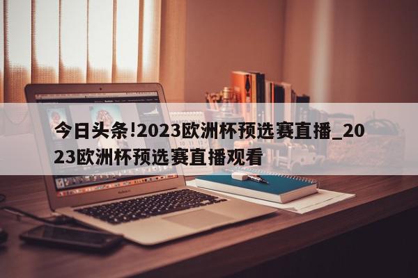 今日头条!2023欧洲杯预选赛直播_2023欧洲杯预选赛直播观看