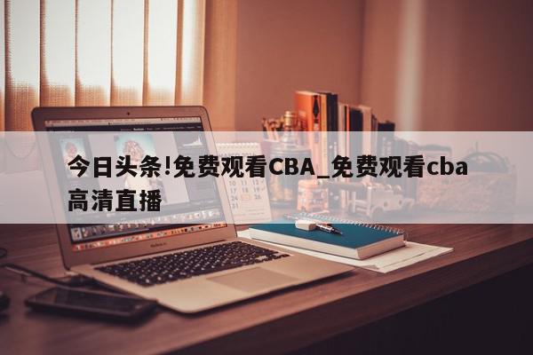 今日头条!免费观看CBA_免费观看cba高清直播