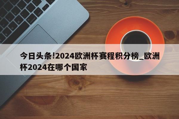 今日头条!2024欧洲杯赛程积分榜_欧洲杯2024在哪个国家