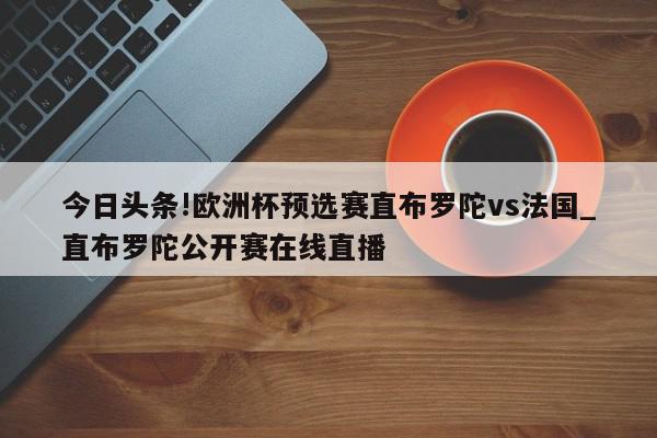 今日头条!欧洲杯预选赛直布罗陀vs法国_直布罗陀公开赛在线直播