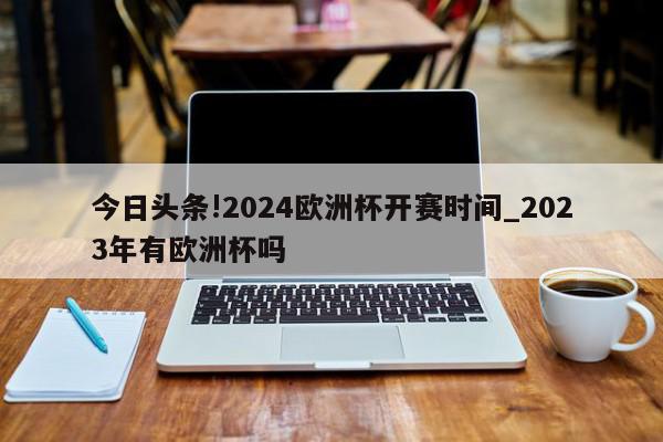 今日头条!2024欧洲杯开赛时间_2023年有欧洲杯吗