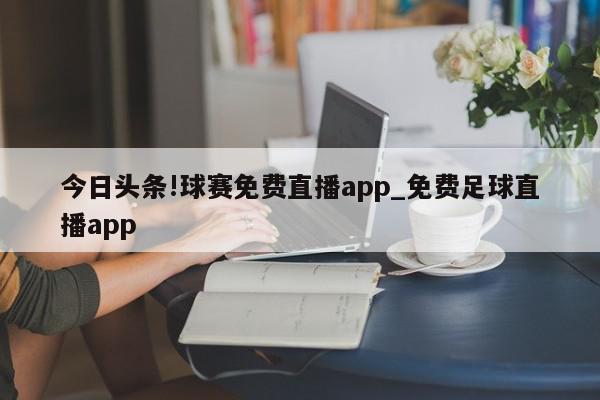 今日头条!球赛免费直播app_免费足球直播app