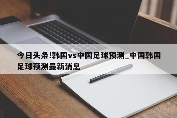 今日头条!韩国vs中国足球预测_中国韩国足球预测最新消息