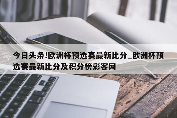 今日头条!欧洲杯预选赛最新比分_欧洲杯预选赛最新比分及积分榜彩客网