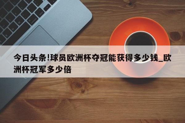 今日头条!球员欧洲杯夺冠能获得多少钱_欧洲杯冠军多少倍