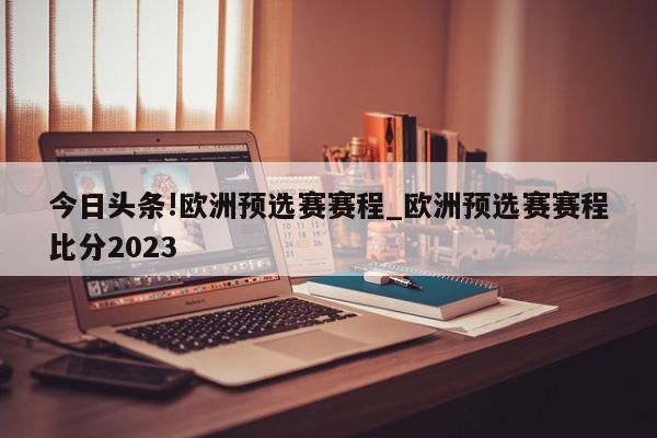 今日头条!欧洲预选赛赛程_欧洲预选赛赛程比分2023