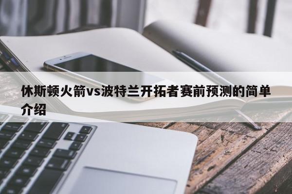 休斯顿火箭vs波特兰开拓者赛前预测的简单介绍