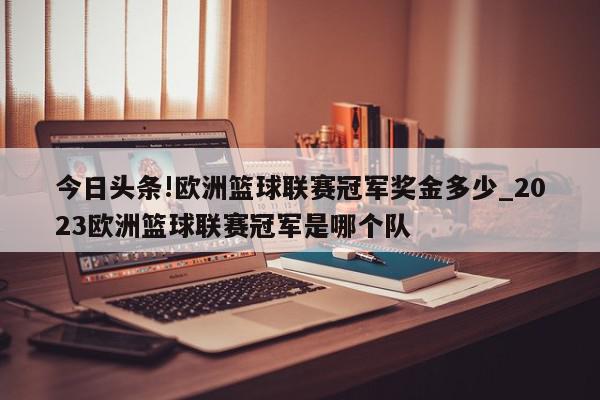 今日头条!欧洲篮球联赛冠军奖金多少_2023欧洲篮球联赛冠军是哪个队