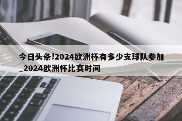 今日头条!2024欧洲杯有多少支球队参加_2024欧洲杯比赛时间