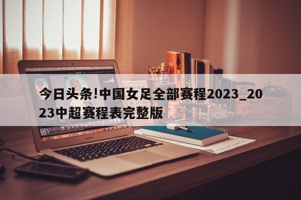 今日头条!中国女足全部赛程2023_2023中超赛程表完整版