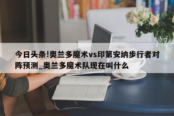 今日头条!奥兰多魔术vs印第安纳步行者对阵预测_奥兰多魔术队现在叫什么